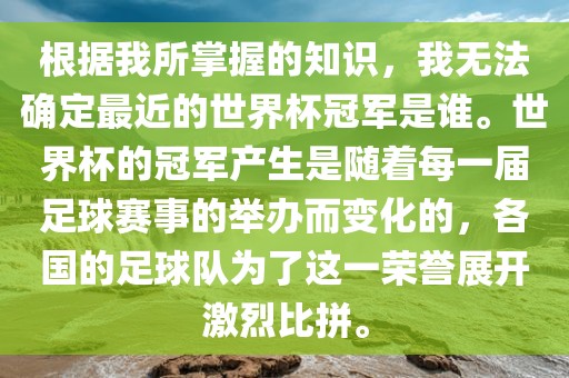 根据我所掌握的知识，我无法确定最近的世界杯冠军是谁。世界杯的冠军产生是随着每一届足球赛事的举办而变化的，各国的足球队为了这一荣誉展开激烈比拼。