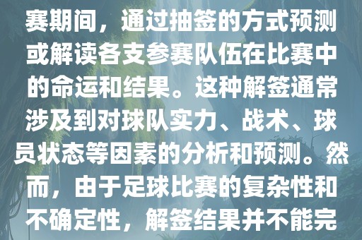 世界杯解签是指在世界杯足球赛期间，通过抽签的方式预测或解读各支参赛队伍在比赛中的命运和结果。这种解签通常涉及到对球队实力、战术、球员状态等因素的分析和预测。然而，由于足球比赛的复杂性和不确定性，解签结果并不能完全准确地预测比赛结果。