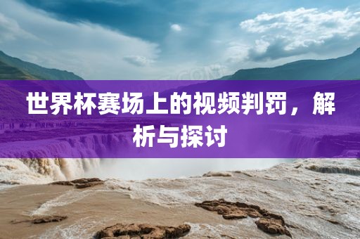 世界杯赛场上的视频判罚，解析与探讨