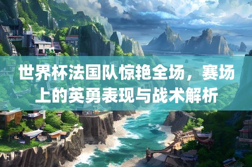 世界杯法国队惊艳全场，赛场上的英勇表现与战术解析