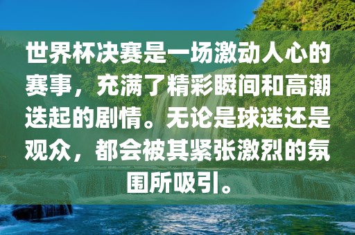 世界杯决赛是一场激动人心的赛事，充满了精彩瞬间和高潮迭起的剧情。无论是球迷还是观众，都会被其紧张激烈的氛围所吸引。